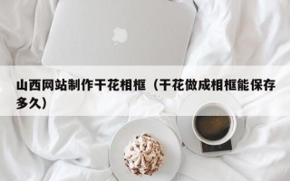 吐鲁番山西网站制作干花相框（干花做成相框能保存多久）
